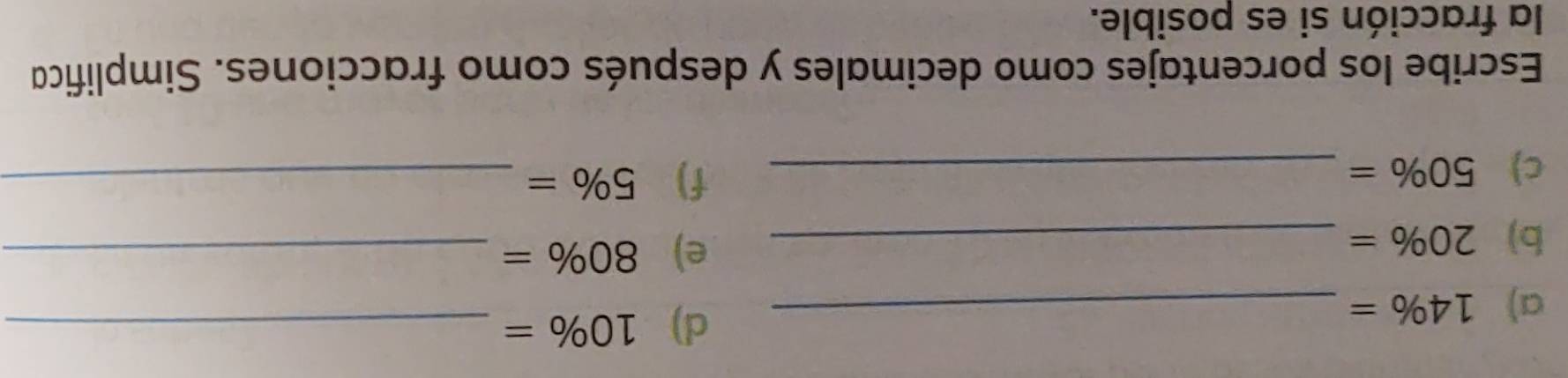 14% = _ 
d) 10% = _ 
b) 20% = _ 
e) 80% = _ 
c) 50% = _ 
f) 5% = _ 
Escribe los porcentajes como decimales y después como fracciones. Simplifica 
la fracción si es posible.
