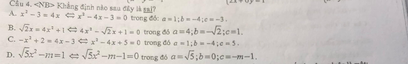 (2x+0y=1
Cầu 4. ∠ NB> Khẳng định nào sau đây là sai?
A. x^2-3=4xLeftrightarrow x^2-4x-3=0 trong đó: a=1; b=-4; c=-3.
B. sqrt(2)x=4x^2+1Leftrightarrow 4x^2-sqrt(2)x+1=0 trong đó a=4; b=-sqrt(2); c=1.
C. -x^2+2=4x-3Leftrightarrow x^2-4x+5=0 trong đó a=1; b=-4; c=5.
D. sqrt(5)x^2-m=1Leftrightarrow sqrt(5)x^2-m-1=0 trong đó a=sqrt(5); b=0; c=-m-1.