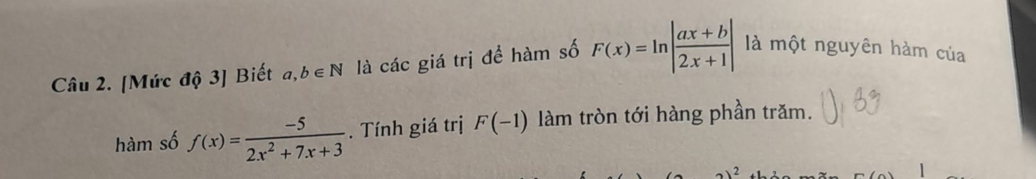 [Mức độ 3] Biết a, b∈ N là các giá trị để hàm số F(x)=ln | (ax+b)/2x+1 | là một nguyên hàm của 
hàm số f(x)= (-5)/2x^2+7x+3 . Tính giá trị F(-1) làm tròn tới hàng phần trăm.