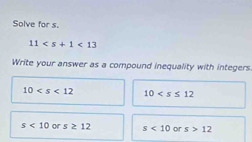 Solve for s.
11<13</tex> 
Write your answer as a compound inequality with integers.
10
10
s<10</tex> or s≥ 12 s<10</tex> or s>12