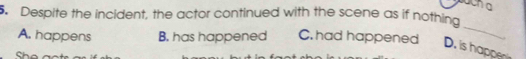Despite the incident, the actor continued with the scene as if nothing
A. happens B. has happened C. had happened
_
D. is happe
She