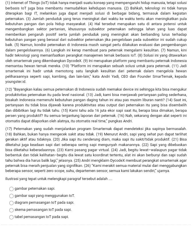 (1) Internet of Things (IoT) tidak hanya menjadi suatu konsep yang mempengaruhi hidup manusia, tetapi solusi
berbasis IoT juga bisa membantu memudahkan kehidupan manusia. (2) Bahkah, teknologi ini tidak hanya
diterapkan bagi IT, melainkan juga dapat menjadi solusi di berbagai bidang, termasuk dalam kegiatan
peternakan. (3) Jumlah penduduk yang terus meningkat dari waktu ke waktu tentu akan meningkatkan pula
kebutuhan pangan dan pola hidup masyarakat. (4) Hal tersebut merupakan satu di antara potensi untuk
mengembangkan sektor pertanian, khususnya subsektor peternakan sehingga lahan yang luas dapat
memberikan pengaruh positif serta jumlah penduduk yang meningkat akan berbanding lurus terhadap
kebutuhan pangan yang berasal dari subsektor peternakan jika pengelolaan pada subsektor ini sudah cukup
baik. (5) Namun, kondisi peternakan di Indonesia masih sangat perlu dilakukan evaluasi dan pengembangan
dalam pengelolaannya. (6) Langkah ini kerap membuat para peternak mengalami kesulitan. (7) Namun, kini
hadir teknologi yang memanfaatkan perangkat manajemen ternak berbasis IoT. (8) Solusi ini yang ditawarkan
oleh smarternak yang dikembangkan DycodeX. (9) Ini merupakan platform yang membantu peternak Indonesia
memantau hewan ternak mereka. (10) “Platform ini merupakan sebuah solusi untuk para peternak. (11) Jadi
smarternak ini hadir untuk memotong satu langkah kesulitan dari peternak dalam mengelola hewan 
peliharaannya seperti sapi, kambing, dan lain-lain," kata Andri Yadi, CEO dan Founder SmarTernak, kepada
youngster.id.
(12) “Bayangkan kalau semua peternakan di Indonesia sudah memakai device ini sehingga kita bisa mengukur
produktivitas peternakan itu pada level nasional. (13) Jadi, kami bisa menjawab pertanyaan paling sederhana,
bisakah Indonesia memenuhi kebutuhan pangan daging tahun ini atau pas musim liburan nanti? (14) Saat ini,
pertanyaan itu tidak bisa dijawab karena produktivitas atau output dari peternakan itu yang bisa disembelih
dan dibibitkan lagi itu tidak tahu. (15) Kami tahu ada 16 juta ekor sapi saat itu, berapa bisa dimakan, berapa
persen yang produktif? Itu semua tergantung laporan dari peternak. (16) Nah, sekarang dengan alat seperti ini
otomatis dapat dilaporkan oleh alatnya, itu otomatis real time," pungkas Andri.
(17) Peternakan yang sudah menjalankan program Smarternak dapat mendeteksi jika sapinya bermasalah.
(18) Bahkan, bukan hanya mengecek sakit atau tidak. (19) Menurut Andri, sapi yang sehat pun dapat terlihat
gerakan aktif atau tidaknya. (20) Jika sapi itu cenderung diam, maka sapi itu sakit/tidak produktif. (21) Bisa
diketahui juga keadaan sapi dari seberapa sering sapi mengunyah makanannya. (22) Sapi yang dibebaskan
bisa diketahui keberadaannya. (23) Kami pasang pagar virtual. (24) Jadi, begitu lewat-walaupun pagar tidak
berbentuk dan tidak kelihatan-begitu dia lewat satu koordinat tertentu, alat ini akan berbunyi dan sapi sudah
tahu bahwa dia harus balik lagi,” jelasnya. (25) Andri mengklaim DycodeX membuat perangkat smarternak agar
peternak bisa meraih penjualan yang signifıkan. (26) “Kami merakit semua material mulai dari menggabungkan
beberapa sensor, seperti zero scope, suhu, departemen sensor, semua kami lakukan sendiri,” ujarnya.
Ilustrasi yang tepat untuk melengkapi paragraf tersebut adalah ....
gambar peternakan sapi.
gambar sapi yang menggunakan IoT.
diagram pemasangan IoT pada sapi.
skema pemasangan IoT pada sapi.
tabel pemasangan IoT pada sapi.