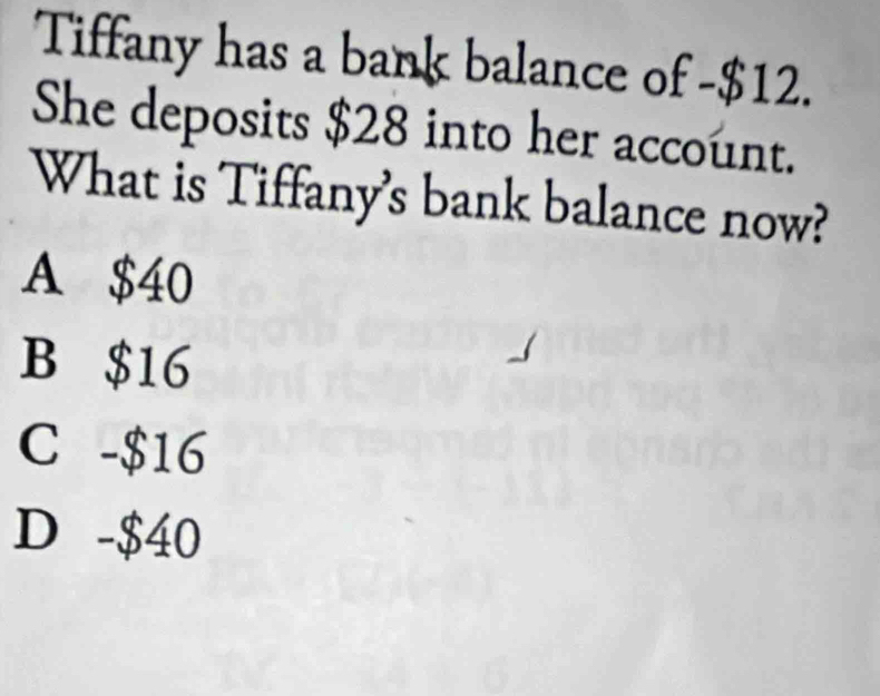 Tiffany has a bank balance of - $12.
She deposits $28 into her account.
What is Tiffany's bank balance now?
A $40
B $16
C -$16
D -$40