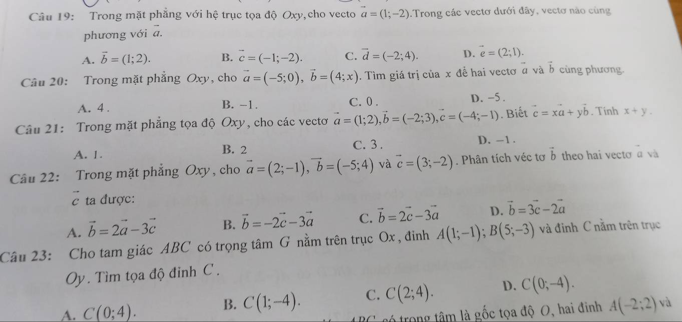 Trong mặt phẳng với hệ trục tọa độ Oxy, cho vecto vector a=(1;-2).Trong các vectơ dưới đây, vectơ nào cùng^-
phương với a.
A. vector b=(1;2). B. vector c=(-1;-2). C. vector d=(-2;4). D. vector e=(2;1).
Câu 20: Trong mặt phẳng Oxy, cho vector a=(-5;0),vector b=(4;x).  Tìm giá trị của x để hai vectơ α và vector b cùng phương
A. 4 . C. 0 . D. -5.
B. -1.
Câu 21: Trong mặt phẳng tọa độ Oxy, cho các vectơ vector a=(1;2),vector b=(-2;3),vector c=(-4;-1). Biết vector c=xvector a+yvector b. Tính x+y.
A. 1.
B. 2 C. 3 . D. -1 .
Câu 22: :Trong mặt phẳng Oxy, cho vector a=(2;-1),vector b=(-5;4) và vector c=(3;-2). Phân tích véc tơ vector b theo hai vecto vector a và
vector c * ta được:
A. vector b=2vector a-3vector c
B. vector b=-2vector c-3vector a C. vector b=2vector c-3vector a D. vector b=3vector c-2vector a
Câu 23: Cho tam giác ABC có trọng tâm G nằm trên trục Ox , đỉnh A(1;-1);B(5;-3) và đỉnh C nằm trên trục
Oy. Tìm tọa độ đỉnh C .
C. C(2;4).
D. C(0;-4).
A. C(0;4).
B. C(1;-4). A(-2;2) và
C    r r  g  â m là gốc tọa độ O, hai đinh