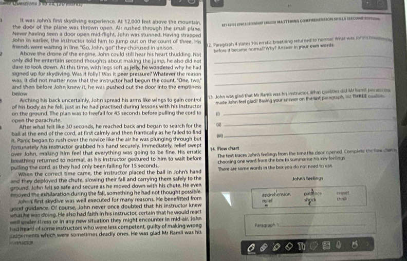 asr Questións 5 18 74, (20 1ara )
,,
It was John's first skydiving experience. At 12,000 feet above the mountain,
REY GUIBE LEWLR LECENDERT ENGLIER MASTERING COMPREMENSION SEILLS ISECOND EDNTION 
the door of the plane was thrown open. Air rushed through the small plane
Never having seen a door open mid-flight, John was stunned. Having strapped
John In earlier, the instructor told him to jump out on the count of three. His
friends were waiting in line. "Go, John, go!" they chorused in unison. 2. Paragraph 4 states His erratic breathing returned to normal what was John's breaten 
before it became normal? Why? Answer in your own words
Above the drone of the engine, John could still hear his heart thudding. Not_
only did he entertain second thoughts about making the jump, he also did not
dare to look down. At this time, with legs soft as jelly, he wondered why he had_
signed up for skydiving. Was it folly? Was it peer pressure? Whatever the reason
was, it did not matter now that the instructor had begun the count. "One, two,"
and then before John knew it, he was pushed out the door into the emptiness
_
below
Arching his back uncertainly, John spread his arms like wings to gain control 13. John was glad that Mr Ramli was his instructor. What qualities did Mr Bamil possess 
on the ground. The plan was to freefall for 45 seconds before pulling the cord to ω made John feel glad? Basing your answer on the last paragraph, iiss THREE qualise
of his body as he fell, just as he had practised during lessons with his instructor
open the parachute.
After what felt like 30 seconds, he reached back and began to search for the 0
_
bail at the end of the cord, at first calmly and then frantically as he failed to find
it. Panic began to rush over the novice like the air he was plunging through but ii
_
fortunately his instructor grabbed his hand securely. Immediately, relief swept
over John, making him feel that everything was going to be fine. His erratic 14. Flow chart
breathing returned to normal, as his instructor gestured to him to wait before The text traces John's feelings from the time the door opened. Complete the now chath
pulling the cord, as they had only been falling for 15 seconds, choosing one word from the box to summarise his key feelings 
When the correct time came, the instructor placed the ball in John's hand There are some words in the box you do not need to use
and they deployed the chute, slowing their fall and carrying them safely to the
ground. John felt so safe and secure as he moved down with his chute. He even John's feelings
emoyed the exhilaration during the fall, something he had not thought possible. apprehension patience regret
John's first skydive was well executed for many reasons. He benefitted from
good guidance. Of course, John never once doubted that his instructor knew relef shock thril

what he was doing. He also had faith in his instructor, certain that he would react
well under s1/ess or in any new situation they might encounter in mid-air. John
had heard of some instructors who were less competent, guilty of making wrong
udgements which were sometimes deadly ones. He was glad Mr Ramli was his Paragraph 1_
instructor