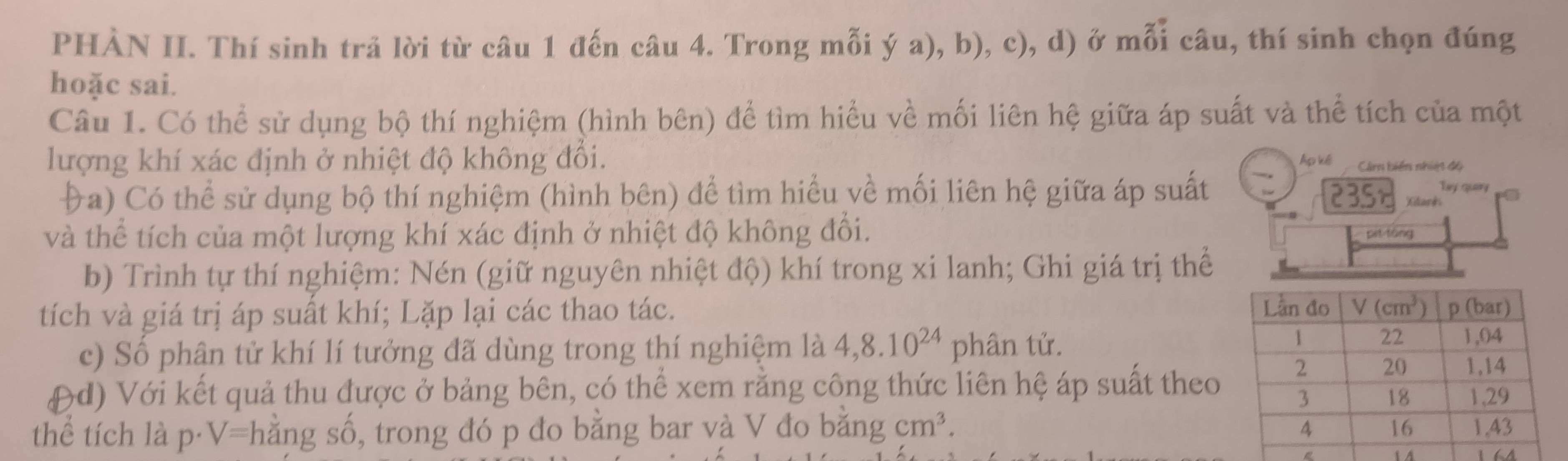 PHÀN II. Thí sinh trả lời từ câu 1 đến câu 4. Trong mỗi ý a), b), c), d) ở mỗi câu, thí sinh chọn đúng
hoặc sai.
Câu 1. Có thể sử dụng bộ thí nghiệm (hình bên) để tìm hiểu về mối liên hệ giữa áp suất và thể tích của một
lượng khí xác định ở nhiệt độ không đổi. Ap kế Ci biển nhiệt độ
Tay quary
Đa) Có thể sử dụng bộ thí nghiệm (hình bên) để tìm hiểu về mối liên hệ giữa áp suất PBSE Kilark
và thể tích của một lượng khí xác định ở nhiệt độ không đổi. pit táng
b) Trình tự thí nghiệm: Nén (giữ nguyên nhiệt độ) khí trong xi lanh; Ghi giá trị thể
tích và giá trị áp suất khí; Lặp lại các thao tác.
c) Số phân tử khí lí tưởng đã dùng trong thí nghiệm là 4,8.10^(24) phân tử.
(d) Với kết quả thu được ở bảng bên, có thể xem rằng công thức liên hệ áp suất theo
thể tích là p·V=hằng số, trong đó p đo bằng bar và V đo băng cm^3.
14