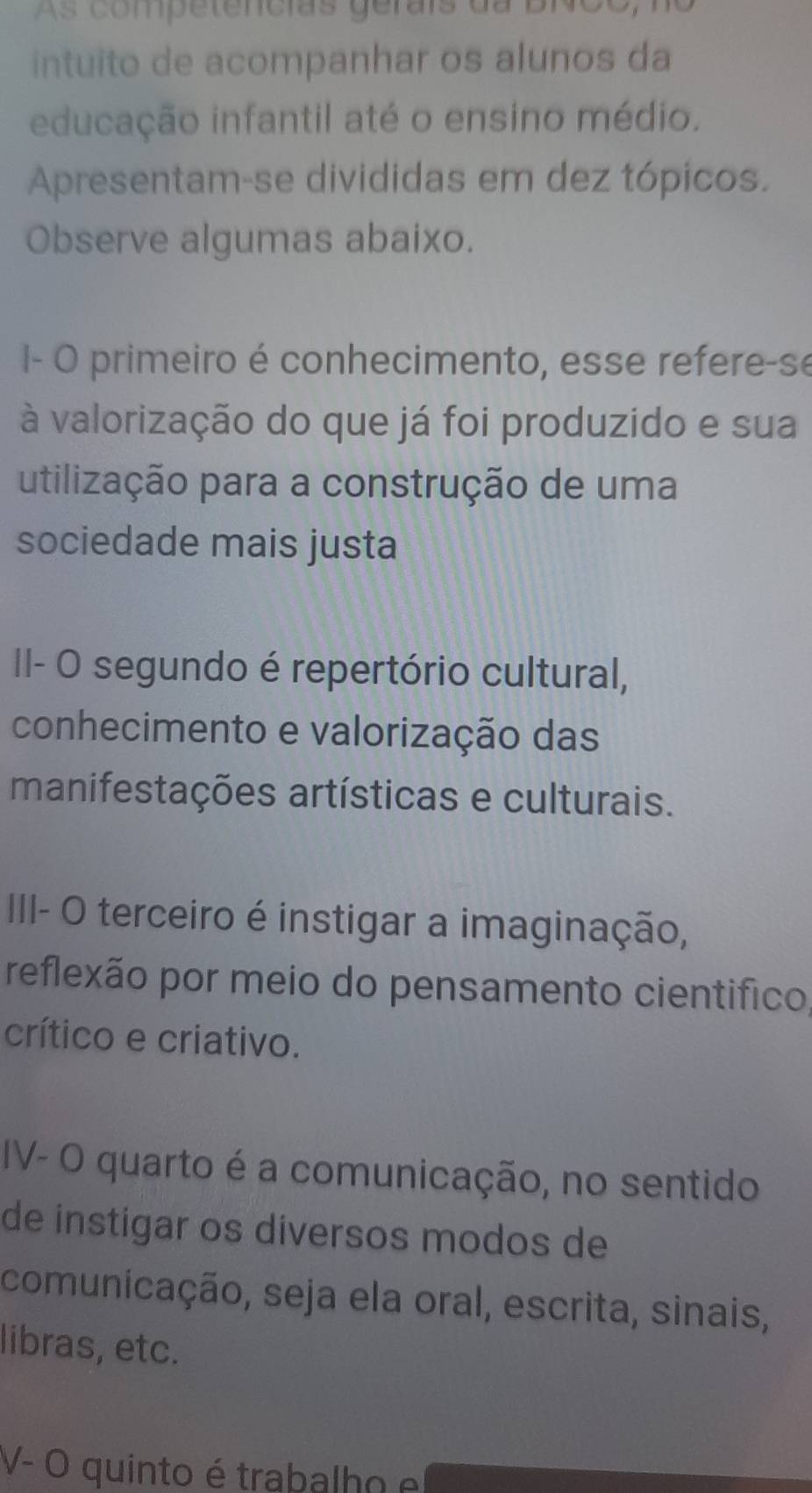 As competencias gerais da BNCO, 
intuito de acompanhar os alunos da 
educação infantil até o ensino médio. 
Apresentam-se divididas em dez tópicos. 
Observe algumas abaixo. 
- O primeiro é conhecimento, esse refere-se 
à valorização do que já foi produzido e sua 
utilização para a construção de uma 
sociedade mais justa 
II- O segundo é repertório cultural, 
conhecimento e valorização das 
manifestações artísticas e culturais. 
III- O terceiro é instigar a imaginação, 
reflexão por meio do pensamento cientifico, 
crítico e criativo. 
IV- O quarto é a comunicação, no sentido 
de instigar os diversos modos de 
comunicação, seja ela oral, escrita, sinais, 
libras, etc. 
V- O quinto é trabalho e