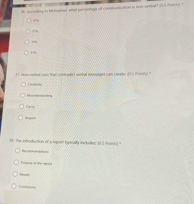 According to Mehrabian, what percentage of communication is non-verbal? (0.5 Points) *
93%
55%
38%
97%
37. Non-verbal cues that contradict verbal messages can create: (0.5 Points) *
Credibility
Misunderstanding
Clarity
Respect
38. The introduction of a report typically includes: (0.5 Points) *
Recommendations
Purpose of the report
Results
Conclusions