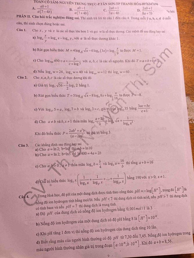 TOÂN CÔ SÂM-NGUYÊN TRUNG TRựC-P.TÂN SơN-TP THANH HÓA-0976347696
A.  (ab+1)/a(7-4b) . B.  (ab-1)/a(7+4b) . C.  (2ab+1)/7a-4b . D.  (2ab+1)/8a+7b . _u hỏi
PHÀN II. Câu hỏi trắc nghiệm đúng sai. Thí sinh trả lời từ câu 1 đến câu 4. Trong mỗi ý a, b, c, đ ở mỗi
câu, thí sinh chọn đúng hoặc sai
Câu 1. Cho x , y và z là các số thực lớn hơn 1 và gọi w là số thực dương. Các mệnh đề sau đúng hay sai
a) log _a x/y =log _ax-log _ay , với a là số thực dương khác 1.
b) Rút gọn biểu thức M=4log _sqrt(3)sqrt(x)-6log _9(3x)+log _ 1/3  x/9  ta được M=1.
c) Cho log _π ∈fty 490=a+ b/c+log 7  với a, b, c là các số nguyên. Khi đó T=a+b+
d) Nếu log _xw=24,log _yw=40 và log _xyzw=12 thì log _2w=60.
Câu 2. Cho x, a, b, c là các số thực dương khi đó
a) Giá trị log _7sqrt(56)- 3/2 log _7 2 bằng 1.
b) Rút gọn biểu thức T=5log _sqrt(2)sqrt(x)-8log _48x+log _ 1/2  x/16  ta được T=-8.
c) Với log _275=a,log _37=b và log _23=c , gi itnetorlog _1235bing (3ac+bc)/c+1 .
d) Cho a!= b và b,x!= 1 thỏa mãn log _x (a+2b)/3 =log _xsqrt(a)+frac 1log _bx^2.
Khi đó biểu thức P=frac 2ab^2+a^2b(a-2b)^3 có giá trị bằng 3.
Câu 3. Các khẳng định sau đúng hay sai
a) Cho a=ln 2;b=ln 5thisab=ln 10
b) Cho a=ln 2;b=ln 5 thì ln 400=4a+2b
c) Cho 2· b>0,a!= 1 thỏa m in log _ab= b/4  và log _2a= 16/b  thì tổng a+b=16
d) Giả trị biểu thức log _3x.(frac 1log _3x+frac 1log _3x+...+frac 1log _3^nx) bằng 190 với x>0;x!= 1.
Câu 4.  Trong Hoá học, độ pH của một dung dịch được tính theo công thức pH=-log [H^+] , trong đó [H^+]ld
nồng độ ion hydrogen tính bằng mol/lít. Nếu pH <7</tex> thì dung dịch có tính acid, nếu pH>7 thì dung djch
có tính base và nếu pH=7 thì dung dịch là trung tính.
a) Độ pH của dung dịch có nồng độ ion hydrogen bằng 0,001mol // là 3
b) Nồng độ ion hydrogen của một dung dịch có độ pH bằng 8 là [H^+]=10^(-8).
c) Khi pH tăng 1 đơn vị thỉ nồng độ ion hydrogen của dung dịch tăng 10 lần.
d) Biết rằng máu của người bình thường có độ pH từ 7,30 đến 7,45. Nồng độ ion hydrogen trong
máu người bình thường nhận giá trị trong đoạn [a· 10^(-8);b· 10^(-8)]. Khi đó a+b=8,56.