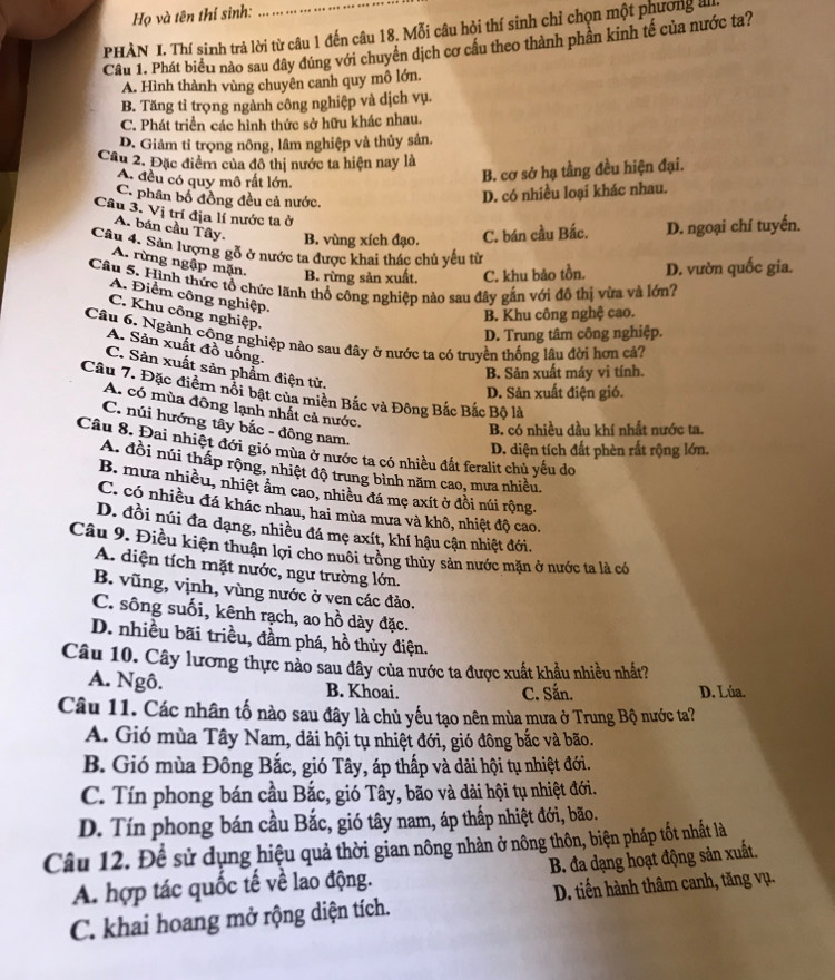 Họ và tên thí sinh:
PHÀN I. Thí sinh trả lời từ câu 1 đến câu 18. Mỗi câu hỏi thí sinh chỉ chọn một phường a
Câu 1. Phát biểu nào sau đây đúng với chuyên dịch cơ cầu theo thành phần kinh tế của nước ta?
A. Hình thành vùng chuyên canh quy mô lớn.
B. Tăng tỉ trọng ngành công nghiệp và dịch vụ.
C. Phát triển các hình thức sở hữu khác nhau.
D. Giảm tỉ trọng nông, lâm nghiệp và thủy sản.
Câu 2. Đặc điểm của đô thị nước ta hiện nay là
A. đều có quy mô rất lớn.
B. cơ sở hạ tầng đều hiện đại.
C. phân bố đồng đều cả nước.
D. có nhiều loại khác nhau.
Câu 3. Vị trí địa lí nước ta ở
A. bán cầu Tây. B. vùng xích đạo. C. bán cầu Bắc. D. ngoại chí tuyến.
Câu 4. Sản lượng gỗ ở nước ta được khai thác chủ yếu từ
A. rừng ngập mặn. B. rừng sản xuất. C. khu bảo tồn. D. vườn quốc gia.
Câu 5. Hình thức tổ chức lãnh thổ công nghiệp nào sau đây gắn với đô thị vừa và lớn?
A. Điểm công nghiệp.
C. Khu công nghiệp.
B. Khu công nghệ cao.
D. Trung tâm công nghiệp.
Câu 6. Ngành công nghiệp nào sau đây ở nước ta có truyền thống lâu đời hơn cả?
A. Sản xuất đồ uống.
C. Sản xuất sản phẩm điện tử.
B. Sản xuất máy vi tính.
Câu 7. Đặc điểm nổi bật của miền Bắc và Đông Bắc Bắc Bộ là
D. Sản xuất điện gió.
A. có mùa đông lạnh nhất cả nước.
C. núi hướng tây bắc - đông nam.
B. có nhiều đầu khí nhất nước ta.
Câu 8. Đai nhiệt đới gió mùa ở nước ta có nhiều đất feralit chủ yếu do
D. diện tích đất phèn rất rộng lớn.
A. đồi núi thấp rộng, nhiệt độ trung bình năm cao, mưa nhiều.
B. mưa nhiều, nhiệt âm cao, nhiều đá mẹ axít ở đồi núi rộng.
C. có nhiều đá khác nhau, hai mùa mưa và khô, nhiệt độ cao.
D. đồi núi đa dạng, nhiều đá mẹ axít, khí hậu cận nhiệt đới.
Câu 9. Điều kiện thuận lợi cho nuôi trồng thủy sản nước mặn ở nước ta là có
A. diện tích mặt nước, ngư trường lớn.
B. vũng, vịnh, vùng nước ở ven các đảo.
C. sông suối, kênh rạch, ao hồ dày đặc.
D. nhiều bãi triều, đầm phá, hồ thủy điện.
Câu 10. Cây lương thực nào sau đây của nước ta được xuất khầu nhiều nhất?
A. Ngô. B. Khoai. C. Sắn. D. Lúa.
Câu 11. Các nhân tố nào sau đây là chủ yếu tạo nên mùa mưa ở Trung Bộ nước ta?
A. Gió mùa Tây Nam, dải hội tụ nhiệt đới, gió đông bắc và bão.
B. Gió mùa Đông Bắc, gió Tây, áp thấp và dải hội tụ nhiệt đới.
C. Tín phong bán cầu Bắc, gió Tây, bão và dải hội tụ nhiệt đới.
D. Tín phong bán cầu Bắc, gió tây nam, áp thắp nhiệt đới, bão.
Câu 12. Để sử dụng hiệu quả thời gian nông nhản ở nông thôn, biện pháp tốt nhất là
A. hợp tác quốc tế về lao động.  B. đa dạng hoạt động sản xuất.
C. khai hoang mở rộng diện tích. D. tiến hành thâm canh, tăng vụ.