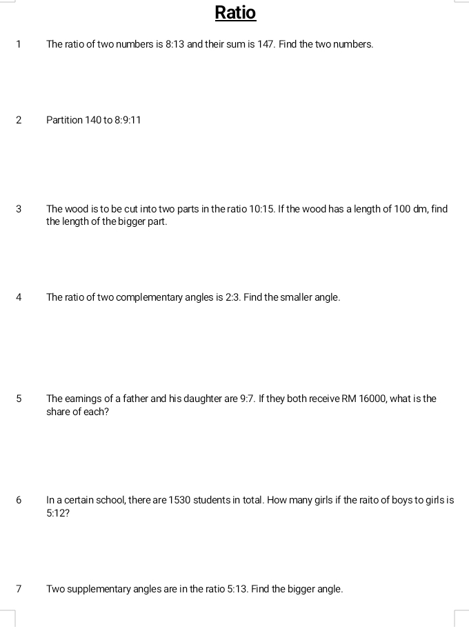 Ratio 
1 The ratio of two numbers is 8:13 and their sum is 147. Find the two numbers. 
2 Partition 140 to 8:9:11
3 The wood is to be cut into two parts in the ratio 10:15 If the wood has a length of 100 dm, find 
the length of the bigger part. 
4 The ratio of two complementary angles is 2:3 Find the smaller angle. 
5 The earnings of a father and his daughter are 9:7. If they both receive RM 16000, what is the 
share of each? 
6 In a certain school, there are 1530 students in total. How many girls if the raito of boys to girls is
5:12 7 
7 Two supplementary angles are in the ratio 5:13. Find the bigger angle.