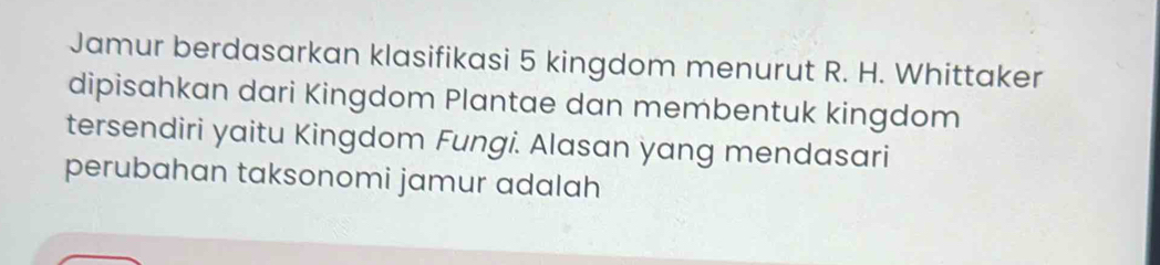 Jamur berdasarkan klasifikasi 5 kingdom menurut R. H. Whittaker 
dipisahkan dari Kingdom Plantae dan membentuk kingdom 
tersendiri yaitu Kingdom Fungi. Alasan yang mendasari 
perubahan taksonomi jamur adalah