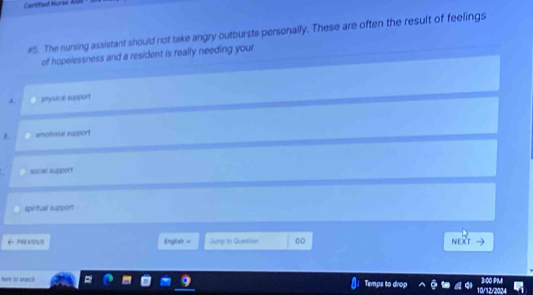 Certified Nurse 
#5. The nursing assistant should not take angry outbursts personally. These are often the result of feelings
of hopelessness and a resident is really needing your
a physacal support
emotional support
soch support
spiritual suppon
PREVIOUS English v Jump to Questian 00 NEXT
3:00 PM
here to srarch Temps to drop 10/12/2024