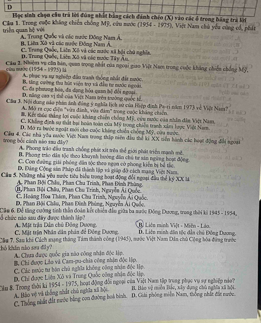 Học sinh chọn câu trã lời đúng nhất bằng cách đánh chéo (X) vào các ô trong bảng trà lời
Câu 1. Trong cuộc kháng chiến chống Mỹ, cứu nước (1954 - 1975), Việt Nam chủ yếu cùng cổ, phát
triển quan hệ với
A. Trung Quốc và các nước Đông Nam Á.
B. Liên Xô và các nước Đông Nam Á.
C. Trung Quốc, Liên Xô và các nước xã hội chủ nghĩa.
D. Trung Quốc, Liên Xô và các nước Tây Âu.
Cầu 2. Nhiệm vụ căn bản, quan trọng nhất của ngoại giao Việt Nam trong cuộc khảng chiến chống Mỹ,
cứu nước (1954 - 1975) là
A. phục vụ sự nghiệp đấu tranh thống nhất đất nước.
B. tăng cường thu hút viện trợ và đầu tư nước ngoài.
C. đa phương hóa, đa dạng hóa quan hệ đổi ngoại.
D. nâng cao vị thế của Việt Nam trên trường quốc tế.
Câu 3. Nội dung nào phản ánh đúng ý nghĩa lịch sử của Hiệp định Pa-ri năm 1973 về Việt Nam?
A. Mở ra cục diện "vừa đánh, vừa đàm" trong cuộc kháng chiến.
B. Kết thúc thắng lợi cuộc kháng chiến chống Mỹ, cứu nước của nhân dân Việt Nam.
C. Khẳng định sự thất bại hoàn toàn của Mỹ trong chiến tranh xâm lược Việt Nam.
D. Mở ra bước ngoặt mới cho cuộc kháng chiến chống Mỹ, cứu nước.
Câu 4. Các nhà yêu nước Việt Nam trong thập niên đầu thể kỉ XX tiến hành các hoạt động đổi ngoại
trong bối cảnh nào sau đây?
A. Phong trào đấu tranh chống phát xít trên thế giới phát triển mạnh mẽ.
B. Phong trảo dân tộc theo khuynh hướng dân chủ tư sản ngừng hoạt động.
C. Con đường giải phóng dân tộc theo ngọn cờ phong kiến bị bế tắc.
D. Đảng Cộng sản Pháp đã thành lập và giúp đỡ cách mạng Việt Nam.
Câu 5. Những nhà yêu nước tiêu biểu trong hoạt động đối ngoại đầu thế kỷ XX là
A. Phan Bội Châu, Phan Chu Trinh, Phan Đình Phùng.
Bộ Phan Bội Châu, Phan Chu Trinh, Nguyễn Ái Quốc.
C. Hoàng Hoa Thám, Phan Chu Trinh, Nguyễn Ái Quốc.
D. Phan Bội Châu, Phan Đình Phùng, Nguyễn Ái Quốc.
Câu 6. Để tăng cường tinh thần đoàn kết chiến đấu giữa ba nước Đông Dương, trong thời kì 1945 - 1954,
cổ chức nào sau đây được thành lập?
A. Mặt trận Dân chủ Đông Dương. B Liên minh Việt - Miên - Lào.
C. Mặt trận Nhân dân phản đề Đông Dương. D. Liên minh dân tộc dần chủ Đông Dương.
Câu 7. Sau khi Cách mạng tháng Tám thành công (1945), nước Việt Nam Dân chủ Cộng hòa đứng trước
thó khăn nào sau đây?
A. Chưa được quốc gia nào công nhận độc lập.
B. Chỉ được Lào và Cam-pu-chia công nhận độc lập.
C. Các nước tư bản chủ nghĩa không công nhận độc lập.
D. Chi được Liên Xô và Trung Quốc công nhận độc lập.
Câu 8. Trong thời ki 1954 - 1975, hoạt động đối ngoại của Việt Nam tập trung phục vụ sự nghiệp nảo?
A. Bảo vệ và thống nhất chủ nghĩa xã hội.  B. Bảo vệ miền Bắc, xây dựng chủ nghĩa xã hội.
C. Thống nhất đất nước bằng con đường hoà bình. D. Giải phóng miền Nam, thống nhất đất nước.
