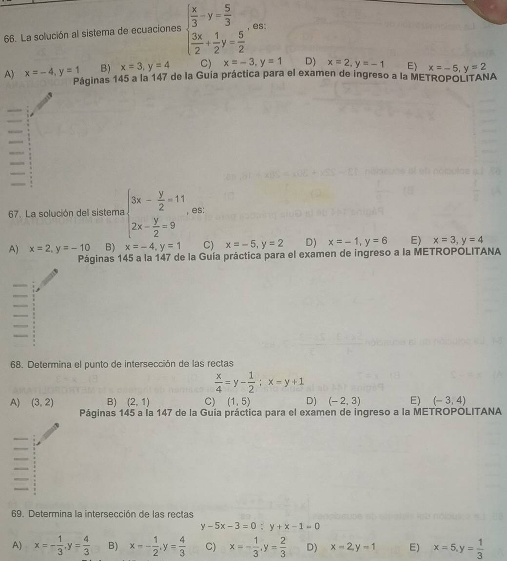 La solución al sistema de ecuaciones beginarrayl  x/3 -y= 5/3   3x/2 + 1/2 y= 5/2 endarray. , es:
A) x=-4,y=1 B) x=3,y=4 C) x=-3,y=1 D) x=2,y=-1 E) x=-5,y=2
Páginas 145 a la 147 de la Guía práctica para el examen de ingreso a la METROPOLITANA
67. La solución del sistema beginarrayl 3x- y/2 =11 2x- y/2 =9endarray. , es:
A) x=2,y=-10 B) x=-4,y=1 C) x=-5,y=2 D) x=-1,y=6 E) x=3,y=4
Páginas 145 a la 147 de la Guía práctica para el examen de ingreso a la METROPOLITANA
68. Determina el punto de intersección de las rectas
 x/4 =y- 1/2 ;x=y+1
A) (3,2) B) (2,1) C) (1,5) D) (-2,3) E) (-3,4)
Páginas 145 a la 147 de la Guía práctica para el examen de ingreso a la METROPOLITANA
69. Determina la intersección de las rectas
y-5x-3=0;y+x-1=0
A) x=- 1/3 ,y= 4/3  B) x=- 1/2 ,y= 4/3  C) x=- 1/3 ,y= 2/3  D) x=2,y=1 E) x=5,y= 1/3 