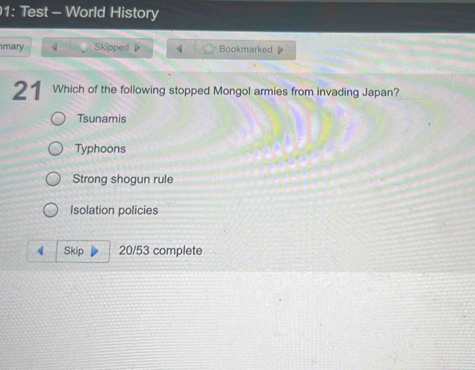 1: Test - World History
mary Skipped Bookmarked
21 Which of the following stopped Mongol armies from invading Japan?
Tsunamis
Typhoons
Strong shogun rule
Isolation policies
Skip 20/53 complete