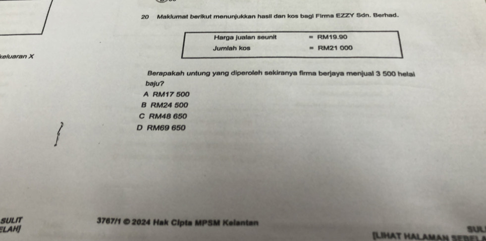 Maklumat berikut menunjukkan hasil dan kos bagi Firma EZZY Sdn. Berhad.
Harga jualan seunit RM19.90
Jumlah kos RM21 000
keluaran X
Berapakah untung yang diperoleh sekiranya firma berjaya menjual 3 500 helai
baju?
A RM17 500
B RM24 500
C RM48 650
D RM69 650
SULIT
3767/1 ©2024 Hak Cipta MPSM Kelantan
SUL
LAH] LI T HA L A MA N S E E L