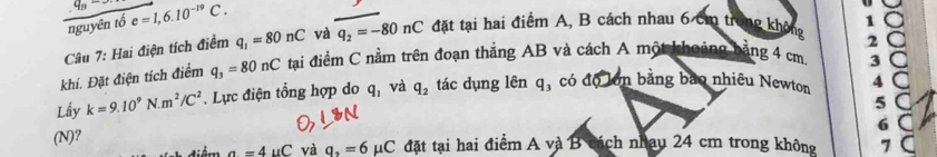 overline nguyintoe=1,6.10^(circ C)=1,6.10^(-19)C· và q_2=-80nC đặt tại hai điểm A, B cách nhau 6 cm trong không 1 ○
Câu 7: Hai điện tích điểm q_1=80nC
3 a
khí. Đặt điện tích điểm q_3=80nC tạai điểm C nằm trên đoạn thắng AB và cách A một khoảng bằng 4 cm. 2 a
Lấy k=9.10^9N.m^2/C^2. Lực điện tổng hợp do q_1 và q_2 tác dụng lên q_3 có độ lớn bằng bao nhiêu Newton 4 C
5 C
6 C
(N)?
m a=4uC và q_2=6mu C. đặt tại hai điểm A và B cách nhau 24 cm trong không 7 C