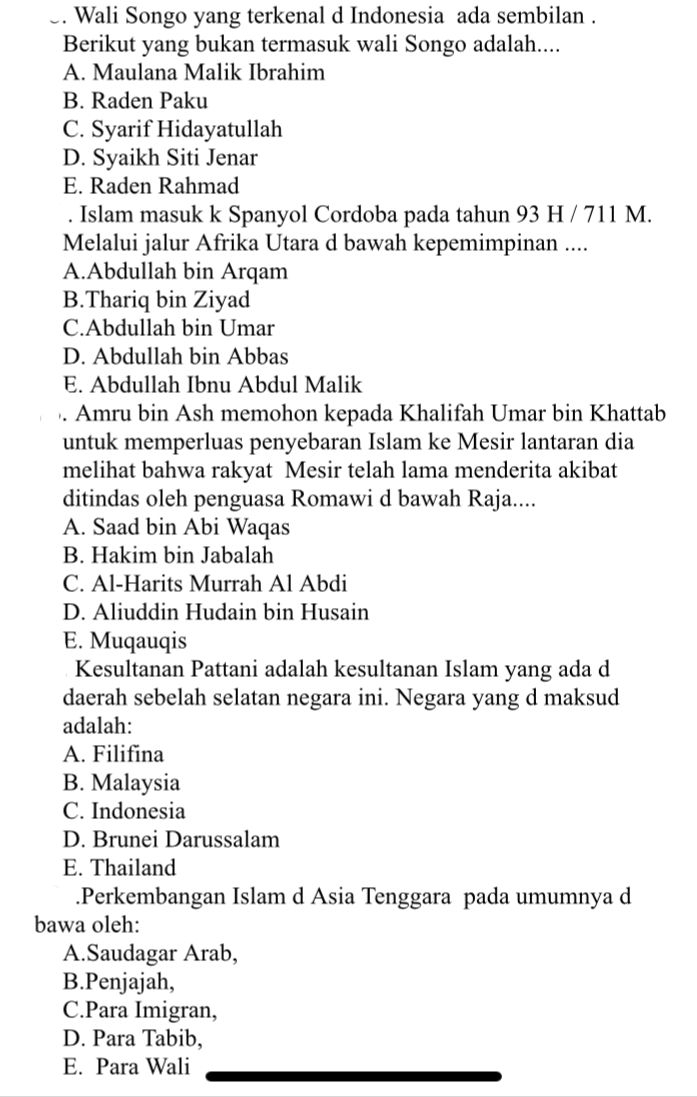 Wali Songo yang terkenal d Indonesia ada sembilan .
Berikut yang bukan termasuk wali Songo adalah....
A. Maulana Malik Ibrahim
B. Raden Paku
C. Syarif Hidayatullah
D. Syaikh Siti Jenar
E. Raden Rahmad
. Islam masuk k Spanyol Cordoba pada tahun 93 H / 711 M.
Melalui jalur Afrika Utara d bawah kepemimpinan ....
A.Abdullah bin Arqam
B.Thariq bin Ziyad
C.Abdullah bin Umar
D. Abdullah bin Abbas
E. Abdullah Ibnu Abdul Malik
. Amru bin Ash memohon kepada Khalifah Umar bin Khattab
untuk memperluas penyebaran Islam ke Mesir lantaran dia
melihat bahwa rakyat Mesir telah lama menderita akibat
ditindas oleh penguasa Romawi d bawah Raja....
A. Saad bin Abi Waqas
B. Hakim bin Jabalah
C. Al-Harits Murrah Al Abdi
D. Aliuddin Hudain bin Husain
E. Muqauqis
Kesultanan Pattani adalah kesultanan Islam yang ada d
daerah sebelah selatan negara ini. Negara yang d maksud
adalah:
A. Filifina
B. Malaysia
C. Indonesia
D. Brunei Darussalam
E. Thailand
.Perkembangan Islam d Asia Tenggara pada umumnya d
bawa oleh:
A.Saudagar Arab,
B.Penjajah,
C.Para Imigran,
D. Para Tabib,
E. Para Wali