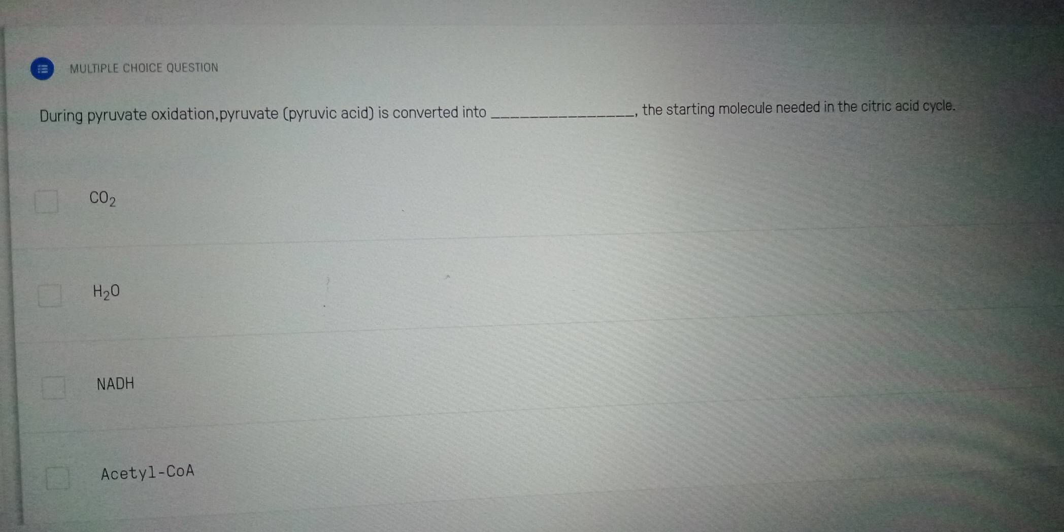 QUESTION
During pyruvate oxidation,pyruvate (pyruvic acid) is converted into _, the starting molecule needed in the citric acid cycle.
CO_2
H_2O
NADH
Acetyl-CoA