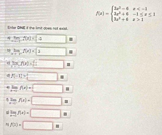 f(x)=beginarrayl 3x^2-6x 1endarray.
Enter DNE if the limit does not exist. 
a limlimits _xto -1^-f(x)=-3
b) limlimits _xto 1^+f(z)=3 □ 
c) frac 5x f(x)=□
d) f(-1)=□
e) limlimits _xto 1^-f(x)=□ E
limlimits _xto 1^+f(x)=□
g) limlimits _xto 1f(x)=□
h f(1)=□