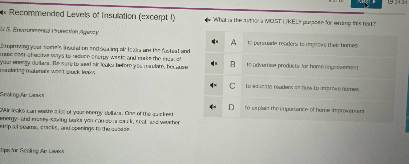 14:34 
Recommended Levels of Insulation (excerpt I) What is the author's MOST LIKELY purpose for writing this text?
U.S. Environmental Protection Agency
A to persuade readers to improve their homes
11mproving your home's insulation and sealing air leaks are the fastest and
most cost-effective ways to reduce energy waste and make the most of
your energy dollars. Be sure to seal air leaks before you insulate, because
B to advertise products for home improvement
insulating materials won't block leaks.
C to educate readers on how to improve homes
Sealing Air Leaks
to explain the importance of home improvement
2Air leaks can waste a lot of your energy dollars. One of the quickest
energy- and money-saving tasks you can do is caulk, seal, and weather
strip all seams, cracks, and openings to the outside.
Tips for Sealing Air Leaks