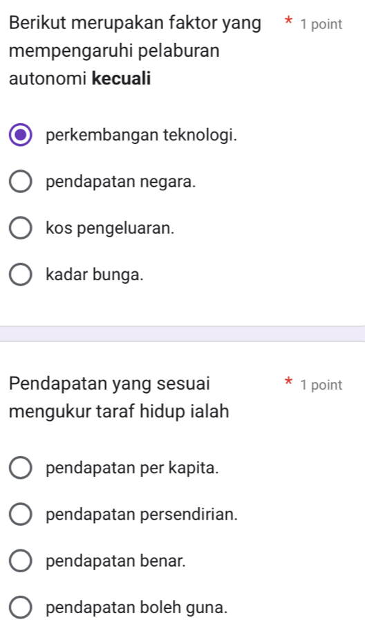 Berikut merupakan faktor yang * 1 point
mempengaruhi pelaburan
autonomi kecuali
perkembangan teknologi.
pendapatan negara.
kos pengeluaran.
kadar bunga.
Pendapatan yang sesuai 1 point
mengukur taraf hidup ialah
pendapatan per kapita.
pendapatan persendirian.
pendapatan benar.
pendapatan boleh guna.