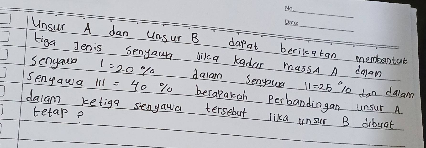 Unsur A dan Unsur B darat berikatan membantak 
tiga Jenis Senyaun Jika kadar massA A dalam 
Sengaua 1=20%
dalam Senyawa 11=25° 10 dan dalam 
Senyawa 111=40% berapakah perbandingan unsur A 
dalam ketiga sengaua tersebut sika unsur B dibuat 
tetap?