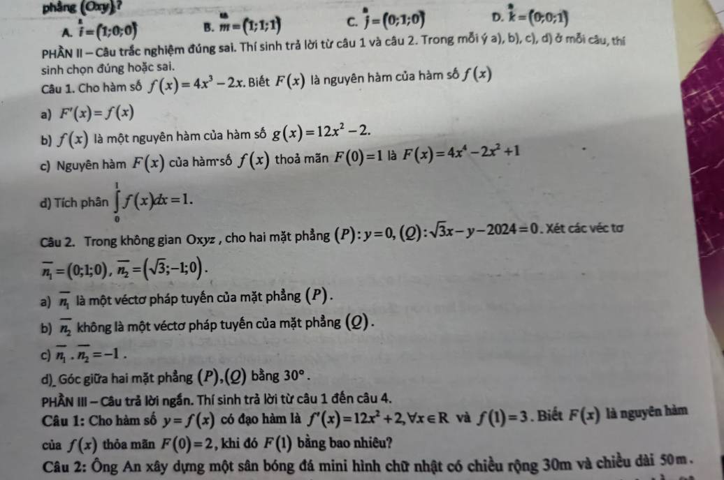 phàng (Oxy)
A. widehat i=(1;0;0) B. _m^((∈fty)=(1;1;1) C. hat j)=(0;1;0) D. k=(0;0;1)
PHÀN II - Câu trắc nghiệm đúng sai. Thí sinh trả lời từ câu 1 và câu 2. Trong mỗi ý a), b), c), d) ở mỗi câu, thí
sinh chọn đúng hoặc sai.
Câu 1. Cho hàm số f(x)=4x^3-2x Biết F(x) là nguyên hàm của hàm số f(x)
a) F'(x)=f(x)
b) f(x) là một nguyên hàm của hàm số g(x)=12x^2-2.
c) Nguyên hàm F(x) của hàm số f(x) thoả mãn F(0)=1 là F(x)=4x^4-2x^2+1
d) Tích phân ∈tlimits _0^(1f(x)dx=1.
Câu 2. Trong không gian Oxyz , cho hai mặt phẳng (P):y=0,(Q):sqrt 3)x-y-2024=0. Xét các véc tơ
overline n_1=(0;1;0),overline n_2=(sqrt(3);-1;0).
a) overline n_1 là một véctơ pháp tuyến của mặt phẳng (P).
b) overline n_2 không là một véctơ pháp tuyến của mặt phẳng (Q).
c) overline n_1· overline n_2=-1.
d)_ Góc giữa hai mặt phẳng (P),(Q) bằng 30°.
PHÂN III - Câu trả lời ngắn. Thí sinh trả lời từ câu 1 đến câu 4.
Câu 1: Cho hàm số y=f(x) có đạo hàm là f'(x)=12x^2+2,forall x∈ R và f(1)=3 Biết F(x) là nguyên hàm
của f(x) thỏa mãn F(0)=2 , khi đó F(1) bằng bao nhiêu?
Câu 2: Ông An xây dựng một sân bóng đá mini hình chữ nhật có chiều rộng 30m và chiều dài 50m.