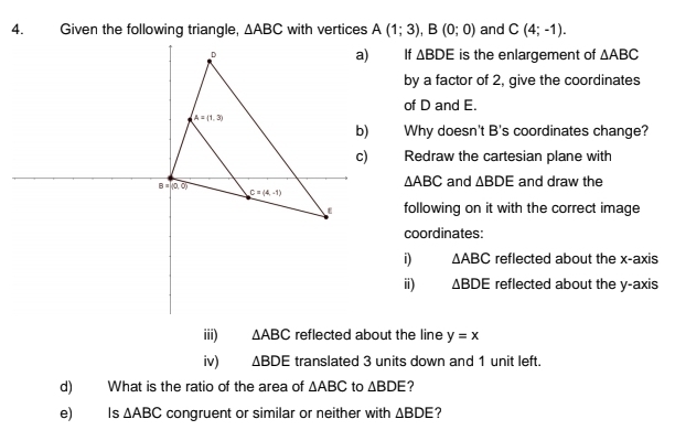 △ ABC with vertices A(1;3),B(0;0) and C(4;-1).
If △ BDE
is the enlargement of △ ABC
by a factor of 2, give the coordinates
of D and E.
Why doesn't B's coordinates change?
Redraw the cartesian plane with
△ ABC and △ BDE and draw the
following on it with the correct image
coordinates:
i) △ ABC reflected about the x-axis
ⅲ) △ BDE reflected about the y-axis
iii) △ ABC reflected about the line y=x
iv) △ BDE translated 3 units down and 1 unit left.
d) What is the ratio of the area of △ ABC to △ BDE
e) Is △ ABC congruent or similar or neither with △ BDE ?