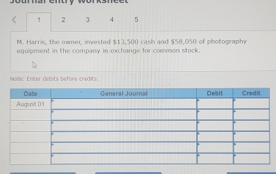 1 2 3 4 5 
M. Harris, the owner, invested $13,500 cash and $58,050 of photography 
equipment in the company in exchange for common stock. 
Note: Enter debits before credits.