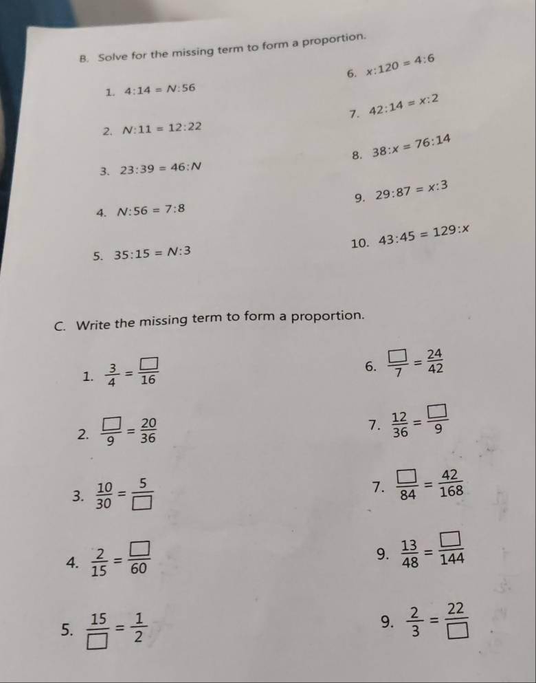 Solve for the missing term to form a proportion. 
6. x:120=4:6
1. 4:14=N:56
7. 42:14=x:2
2. N:11=12:22
8. 38:x=76:14
3. 23:39=46:N
9. 29:87=x:3
4. N:56=7:8
5. 35:15=N:3 10. 43:45=129:x
C. Write the missing term to form a proportion. 
1.  3/4 = □ /16 
6.  □ /7 = 24/42 
2.  □ /9 = 20/36 
7.  12/36 = □ /9 
3.  10/30 = 5/□  
7.  □ /84 = 42/168 
4.  2/15 = □ /60 
9.  13/48 = □ /144 
5.  15/□  = 1/2 
9.  2/3 = 22/□  