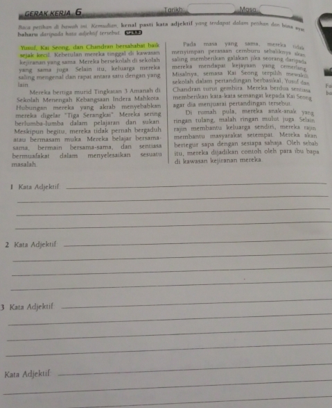 gErAK Kεrja 6 Tarkh Masa
Baca petikan di bawah ini. Kemudian, kenal pasti kata adjektif yang terdapot dalam petihan don bina sw
baharu daripada hata adjektif tersebut. U5.1
Yusuf, Kai Seong, dan Chandran bersahabat baik Pada masa yang sama, mereka uda
sejak kecil. Kebetulan mereka tinggal di kawasan menyimpan perasaan cemburu sebaliknya akan 
saling memberikan galakan jika seorang danpad .
kejiranan yang sama Mereka bersekolah di sekolah mereka mendapas kejayaan yang cemerang 
yang sama juga Selain itu, keluarga mereka Misalnya, semasa Kai Seong terpilih mewakil
lain saling mengenal dan rapat antara satu dengan yang sekolah dalam pertandingan berbasikaï, Yusuf dan Fa
Mereka bertiga murid Tingkaian 3 Amanah di Chandran turut gembira. Mereka berdua senuasa ba
Sekolah Menengah Kebangsaan Indera Mahkota memberikan kata-kata semangat kepada Kai Seong
Hubungan mereka yang akrab menyebabkan agar dia menjuarai pertandingan tersebut
mereka digelar "Tiga Serangkai" Mereka sering Di rumah pula, mereka anak-anak yan
berlumba-lumba dalam pelajaran dan sukan ringan tulang, malah ringan mulut juga Selain
Meskipun begitu, mereka tidak pernah bergaduh rajin membantu keluarga sendiri, mereka rajin
atau bermasam muka. Mereka belajar bersama- membantu masyarakat setempät Mereka akan
sama, bermain bersama-sama, dan sentiasa bertegur sapa dengan sesiapa sahaja. Oleh sebab
bermuafakat dalam menyelesaikan
masalah sesuatu itu, mereka dijadikan contoh oleh para ibu bapa
di kawasan kejiranan mereka
I Kata Adjektif
_
_
_
_
_
2 Kata Adjektif
_
_
_
_
3 Kata Adjektif
_
_
_
_
_
Kata Adjektif
_