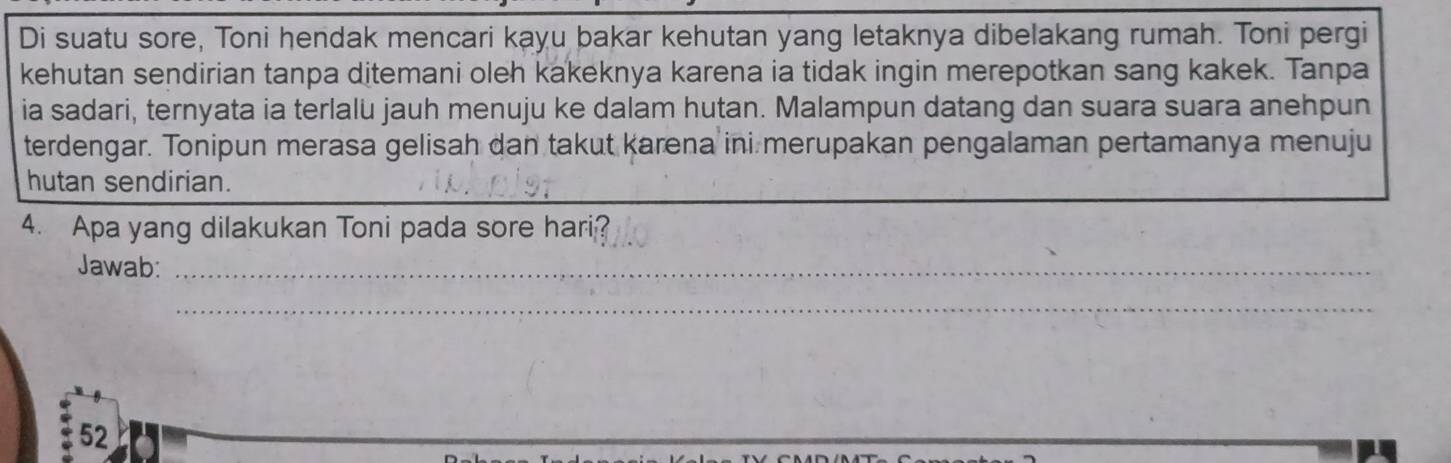 Di suatu sore, Toni hendak mencari kayu bakar kehutan yang letaknya dibelakang rumah. Toni pergi 
kehutan sendirian tanpa ditemani oleh kakeknya karena ia tidak ingin merepotkan sang kakek. Tanpa 
ia sadari, ternyata ia terlalu jauh menuju ke dalam hutan. Malampun datang dan suara suara anehpun 
terdengar. Tonipun merasa gelisah dan takut karena ini merupakan pengalaman pertamanya menuju 
hutan sendirian. 
4. Apa yang dilakukan Toni pada sore hari? 
Jawab:_ 
_ 
52