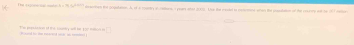 The exponential model A=75.5e^(0.027t) describes the population. A, of a country in millions, t years after 2003. Use the model to defermine when the population of the country will be 107 milion 
The population of the country will be 107 million in □
(Round to the nearest year as needed )