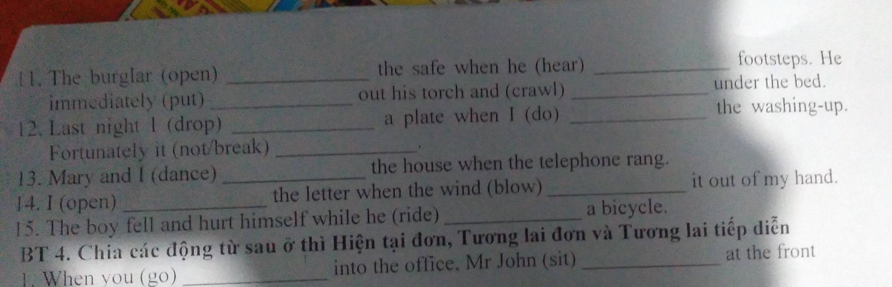 The burglar (open) _the safe when he (hear)_ 
footsteps. He 
immediately (put) _out his torch and (crawl) _under the bed. 
12. Last night 1 (drop) _a plate when I (do)_ 
the washing-up. 
Fortunately it (not/break)_ 
13. Mary and I (dance) the house when the telephone rang. 
14. I (open) _the letter when the wind (blow) _it out of my hand. 
15. The boy fell and hurt himself while he (ride) _a bicycle. 
BT 4. Chia các động từ sau ở thì Hiện tại đơn, Tương lai đơn và Tương lai tiếp diễn 
. When you (go) _into the office. Mr John (sit) _at the front
