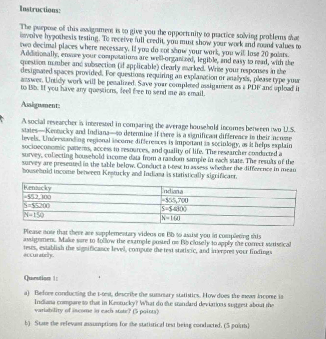 Instructions:
The purpose of this assignment is to give you the opportunity to practice solving problems that
involve hypothesis testing. To receive full credit, you must show your work and round values to
two decimal places where necessary. If you do not show your work, you will lose 20 points.
Additionally, ensure your computations are well-organized, legible, and easy to read, with the
question number and subsection (if applicable) clearly marked. Write your responses in the
designated spaces provided. For questions requiring an explanation or analysis, please type your
answer. Untidy work will be penalized. Save your completed assignment as a PDF and upload it
to Bb. If you have any questions, feel free to send me an email,
Assignment:
A social researcher is interested in comparing the average household incomes between two U.S.
states—Kentucky and Indiana—to determine if there is a significant difference in their income
levels. Understanding regional income differences is important in sociology, as it helps explain
socioeconomic patterns, access to resources, and quality of life. The researcher conducted a
survey, collecting household income data from a random sample in each state. The results of the
survey are presented in the table below. Conduct a t-test to assess whether the difference in mean
household income between Kentucky and Indiana is statistically significant.
Please note that there are supplementary videos on Bb to assist you in completing this
assignment. Make sure to follow the example posted on Bb closely to apply the correct statistical
tests, establish the significance level, compute the test statistic, and interpret your findings
accurately.
Question 1:
a) Before conducting the t-test, describe the summary statistics. How does the mean income in
Indiana compare to that in Kentucky? What do the standard deviations suggest about the
variability of income in each state? (5 points)
b) State the relevant assumptions for the statistical test being conducted. (5 points)