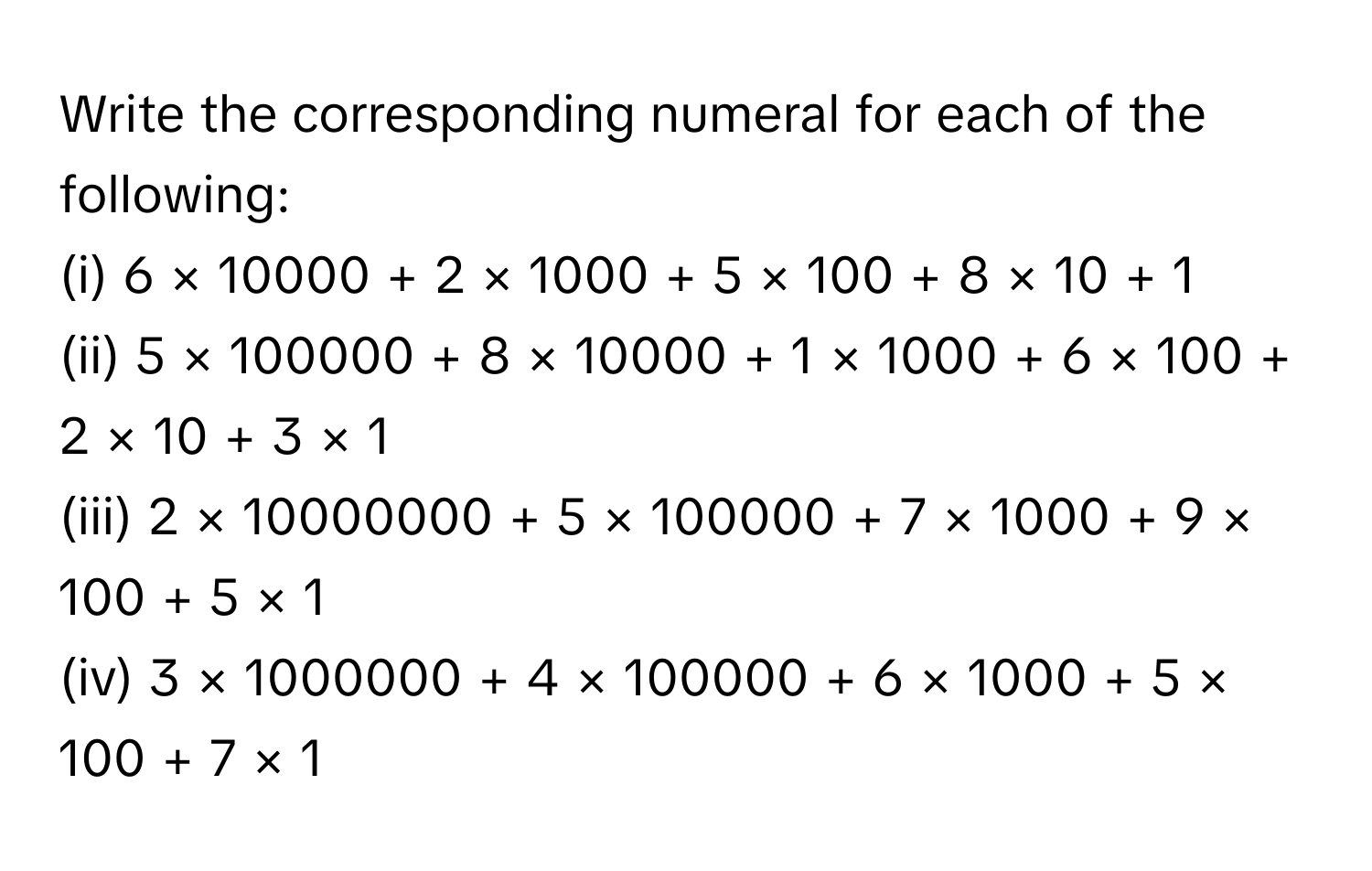 Write the corresponding numeral for each of the following:
(i) 6 × 10000 + 2 × 1000 + 5 × 100 + 8 × 10 + 1
(ii) 5 × 100000 + 8 × 10000 + 1 × 1000 + 6 × 100 + 2 × 10 + 3 × 1
(iii) 2 × 10000000 + 5 × 100000 + 7 × 1000 + 9 × 100 + 5 × 1
(iv) 3 × 1000000 + 4 × 100000 + 6 × 1000 + 5 × 100 + 7 × 1