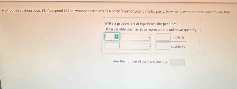 A whoopee cushion costs $3. You spend $57 on whoopee cushions as a party favor for your birthday party. How many whoopee cushions do you buy? 
Write a proportion to represent the problem. 
Use a variable, such as y, to represent the unknown quantity.
 1□ □ /□ □  =frac □ dolutionts) □ otion(s)
Enter the number of cushions you buy. □ .