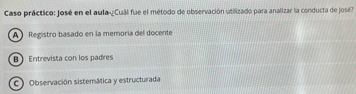 Caso práctico: José en el aula-¿Cuál fue el método de observación utilizado para analizar la conducta de José?
A Registro basado en la memoria del docente
B Entrevista con los padres
C ) Observación sistemática y estructurada