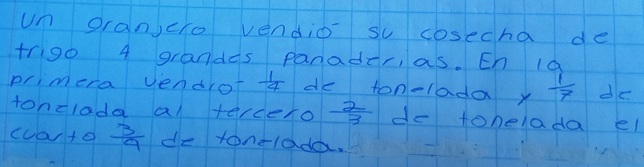 un oranjcro vendio su cosecha de 
trigo 4 grandas panader, as. Eh la 
primera vendrot  1/4  de tonelada y 1/7  do 
tonclada al terceno  2/3  do tohelada el 
cuarto  3/9  de tonelada.