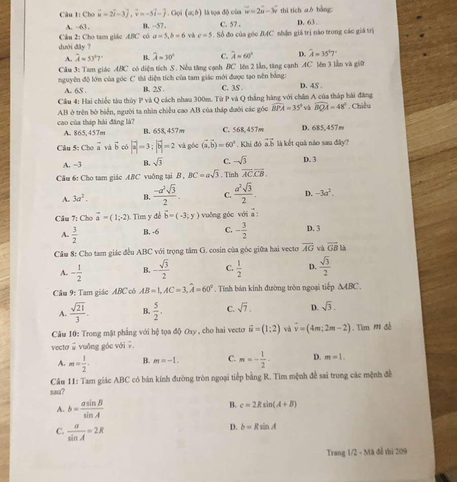 Cho vector u=2vector i-3vector j,vector v=-5vector i-vector j. Gọi (a;b) là tọa độ của vector w=2vector u-3vector v thì tích ab bàng:
A. -63 . B. -57. C. 57 . D. 63 .
Câu 2: Cho tam giác ABC có a=5,b=6 và c=5. Số đo của góc BAC nhận giá trị nào trong các giá trị
dưới đây ?
A. widehat Aapprox 53°7' B. widehat Aapprox 30° C. widehat Aapprox 60° D. widehat Aapprox 35°7'
Câu 3: Tam giác ABC có diện tích S. Nếu tăng cạnh BC lên 2 lần, tăng cạnh AC lên 3 lần và giữ
nguyên độ lớn của góc C thì diện tích của tam giác mới được tạo nên bằng:
A. 6S . B. 2S . C. 3S . D. 4S .
Cầu 4: Hai chiếc tàu thủy P và Q cách nhau 300m. Từ P và Q thẳng hàng với chân A của tháp hải đăng
AB ở trên bờ biển, người ta nhìn chiều cao AB của tháp dưới các góc widehat BPA=35° và widehat BQA=48°. Chiều
cao của tháp hải đăng là?
A. 865,457m B. 658, 457m C. 568,457m D. 685,457m
Câu 5: Cho vector a và vector b có |vector a|=3;|vector b|=2 và góc (vector a,vector b)=60°. Khi đó vector a.vector b là kết quả nào sau đây?
A. -3
B. sqrt(3) C. -sqrt(3) D. 3
Câu 6: Cho tam giác ABC vuông tại B, BC=asqrt(3). Tính overline AC.overline CB.
A. 3a^2. B.  (-a^2sqrt(3))/2 . C.  a^2sqrt(3)/2 . D. -3a^2.
Câu 7: Cho vector a=(1;-2). Tìm y đề vector b=(-3;y) vuông góc với a :
C.
B. -6 D. 3
A.  3/2  - 3/2 
Câu 8: Cho tam giác đều ABC với trọng tâm G. cosin của góc giữa hai vectơ vector AG và vector GB là
A. - 1/2  - sqrt(3)/2   1/2  D.  sqrt(3)/2 
B.
C.
Câu 9: Tam giác ABC có AB=1,AC=3,widehat A=60°. Tính bán kính đường tròn ngoại tiếp △ ABC.
D.
A.  sqrt(21)/3 . B.  5/2 . C. sqrt(7). sqrt(3).
Câu 10: Trong mặt phẳng với hệ tọa độ Oxy , cho hai vectơ vector u=(1;2) và vector v=(4m;2m-2). Tìm m đễ
vectơ # vuông góc với v.
A. m= 1/2 . B. m=-1. C. m=- 1/2 · D. m=1.
Câu 11: Tam giác ABC có bán kính đường tròn ngoại tiếp bằng R. Tìm mệnh đề sai trong các mệnh đề
sau?
A. b= asin B/sin A 
B. c=2Rsin (A+B)
C.  a/sin A =2R
D. b=Rsin A
Trang 1/2 - Mã đề thị 209