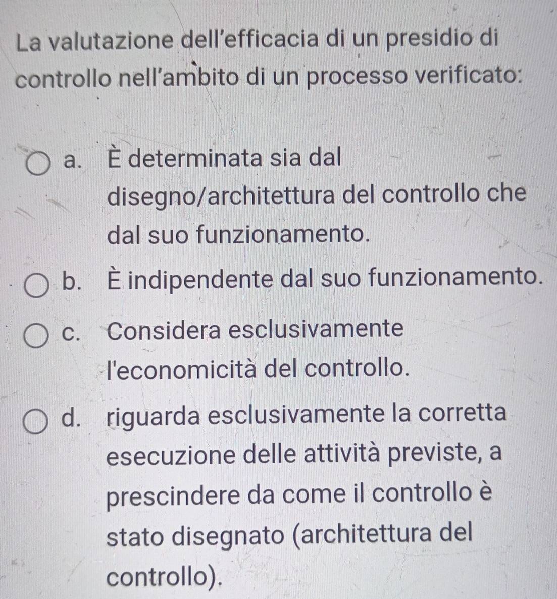 La valutazione dell’efficacia di un presidio di
controllo nell’ambito di un processo verificato:
a. È determinata sia dal
disegno/architettura del controllo che
dal suo funzionamento.
b. È indipendente dal suo funzionamento.
c. Considera esclusivamente
l'economicità del controllo.
d. riguarda esclusivamente la corretta
esecuzione delle attività previste, a
prescindere da come il controllo è
stato disegnato (architettura del
controllo).