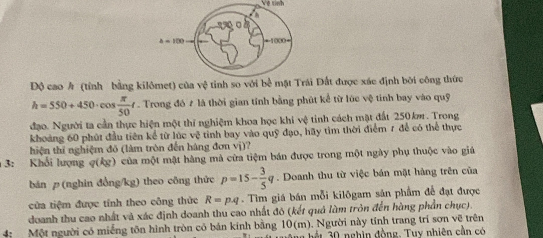 Vệ tính 
A 
。
b=100
a-1000=
Độ cao h (tính bằng kilômet) của vệ tinh so với bề mặt Trái Đất được xác định bởi công thức
h=550+450· cos  π /50 t Trong đó # là thời gian tính bằng phút kể từ lúc vệ tính bay vào quỹ 
đạo. Người ta cần thực hiện một thí nghiệm khoa học khi vệ tinh cách mặt đất 250km. Trong 
khoảng 60 phút đầu tiên kể từ lúc vệ tỉnh bay vào quỹ đạo, hãy tìm thời điểm 7 để có thể thực 
hiện thí nghiệm đồ (làm tròn đến hàng đơn vị)? 
3: Khối lượng q(kg) của một mật hàng mà cửa tiệm bán được trong một ngày phụ thuộc vào giá 
bản (nghin đồng /kg) theo công thức p=15- 3/5 q. Doanh thu từ việc bán mặt hàng trên của 
cửa tiệm được tính theo công thức R=p.q. Tìm giá bán mỗi kilôgam sản phẩm để đạt được 
doanh thu cao nhất và xác định doanh thu cao nhất đô (kết quả làm tròn đến hàng phần chục). 
4: Một người có miếng tôn hình tròn có bán kính bằng 10(m). Người này tính trang trí sơn vẽ trên 
bế t 0 nghìn đồng. Tuy nhiên cần có