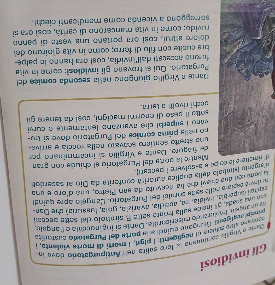 Gli invidiosi 
Dante e Virgilio continuano la loro salita nell'Antipurgatorio dove ín 
contrano altre schiere di negligenti: i pigri, i morti di morte violenta, i 
principi negligenti. Giungono quindi alla porta del Purgatorio custodita 
da un angelo. Implorando misericordia, Dante si inginocchía e l’angelo, 
con una spada, gli incide sulla fronte sette P, simbolo dei sette peccati 
capitali (superbia, invidia, ira, accidia, avarizia, gola, lussuria) che Dan- 
te dovrà espiare nelle sette cornici del Purgatorio. Langelo apre quindi 
la porta con due chiavi che ha ricevuto da san Pietro, una d’oro e una 
d´argento (simbolo della duplice autorità conferita da Dio ai sacerdoti 
dttere le colpe e assolvere i peccati). 
Mentre la porta del Purgatorio si chiude con gran- 
de fragore, Dante e Virgilio si incamminano per 
uno stretto sentiero scavato nella roccia e arriva- 
no nella prima cornice del Purgatorio dove si tro- 
vano i superbi che avanzano lentamente e curvi 
sotto il peso di enormi macigni, così da tenere gli 
occhi rivolti a terra. 
Dante e Virgilio giungono nella seconda cornice del 
Purgatorio. Qui si trovano gli invidiosi: come in vita 
furono accecati dall’invidia, così ora hanno le palpe- 
bre cucite con filo di ferro; come in vita gioirono del 
dolore altrui, così ora portano una veste di panno 
ruvido; come in vita mancarono di carità, così ora si 
sorreggono a vicenda come mendicanti ciechi.
