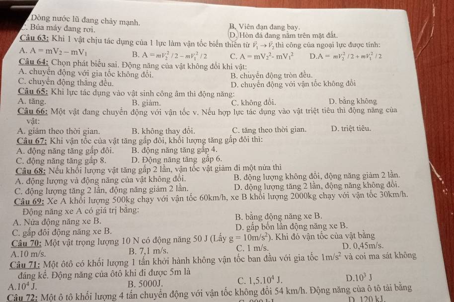 Dòng nước lũ đang chảy mạnh. B Viên đạn đang bay.
C. Búa máy đang rơi.
D. Hòn đá đang nằm trên mặt đất.
Câu 63: Khi 1 vật chịu tác dụng của 1 lực làm vận tốc biến thiến từ vector V_1to vector V_2 thì công của ngoại lực được tính:
A. A=mV_2-mV_1 B. A=mV_2^(2/2-mV_1^2/2 C. A=mV_2^2-mV_1^2 D. A=mV_2^2/2+mV_1^2/2
Câu 64: Chọn phát biểu sai. Động năng của vật không đổi khi vật:
A. chuyển động với gia tốc không đổi. B. chuyển động tròn đều.
C. chuyền động thắng đều.
D. chuyển động với vận tốc không đổi
Câu 65: Khi lực tác dụng vào vật sinh công âm thì động năng:
A. tăng. B. giảm. C. không đổi. D. bằng không
Câu 66: Một vật đang chuyển động với vận tốc v. Nếu hợp lực tác dụng vào vật triệt tiêu thì động năng của
vật:
A. giảm theo thời gian. B. không thay đổi. C. tăng theo thời gian. D. triệt tiêu.
Câu 67: Khi vận tốc của vật tăng gấp đôi, khối lượng tăng gấp đôi thì:
A. động năng tăng gấp đôi. B. động năng tăng gấp 4.
C. động năng tăng gấp 8. D. Động năng tăng gấp 6.
Câu 68: Nếu khối lượng vật tăng gấp 2 lần, vận tốc vật giảm đi một nửa thi
A. động lượng và động năng của vật không đồi. B. động lượng không đổi, động năng giảm 2 lần.
C. động lượng tăng 2 lần, động năng giảm 2 lần. D. động lượng tăng 2 lần, động năng không đổi.
Câu 69: Xe A khổi lượng 500kg chạy với vận tốc 60km/h, xe B khổi lượng 2000kg chạy với vận tốc 30km/h.
Động năng xe A có giá trị bằng:
B. bằng động năng xe B.
A. Nửa động năng xe B.
C. gấp đôi động năng xe B. D. gấp bốn lần động năng xe B.
Câu 70: Một vật trọng lượng 10 N có động năng 50 J (Lấy g=10m/s^2)). Khi đó vận tốc của vật bằng
A.10 m/s. B. 7,1 m/s. C. 1 m/s. D. 0,45m/s.
Câu 71: Một ôtô có khối lượng 1 tấn khởi hành không vận tốc ban đầu với gia tốc 1m/s^2 và coi ma sát không
đáng kể. Động năng của ôtô khi đi được 5m là
C.
A. 10^4J. B. 5000J. 1,5.10^4J. D. 10^3J
Câu 72: Một ô tô khối lượng 4 tấn chuyển động với vận tốc không đổi 54 km/h. Động năng của ô tô tải bằng
D 120 kL