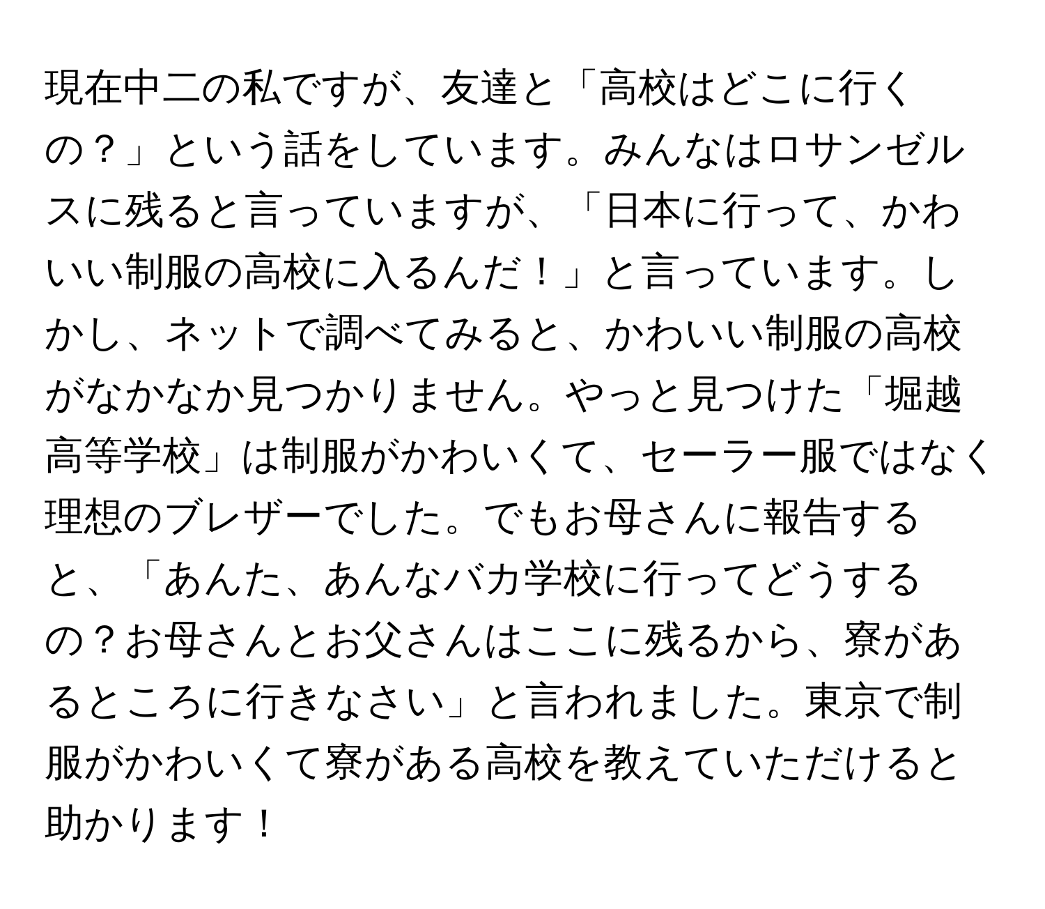 現在中二の私ですが、友達と「高校はどこに行くの？」という話をしています。みんなはロサンゼルスに残ると言っていますが、「日本に行って、かわいい制服の高校に入るんだ！」と言っています。しかし、ネットで調べてみると、かわいい制服の高校がなかなか見つかりません。やっと見つけた「堀越高等学校」は制服がかわいくて、セーラー服ではなく理想のブレザーでした。でもお母さんに報告すると、「あんた、あんなバカ学校に行ってどうするの？お母さんとお父さんはここに残るから、寮があるところに行きなさい」と言われました。東京で制服がかわいくて寮がある高校を教えていただけると助かります！