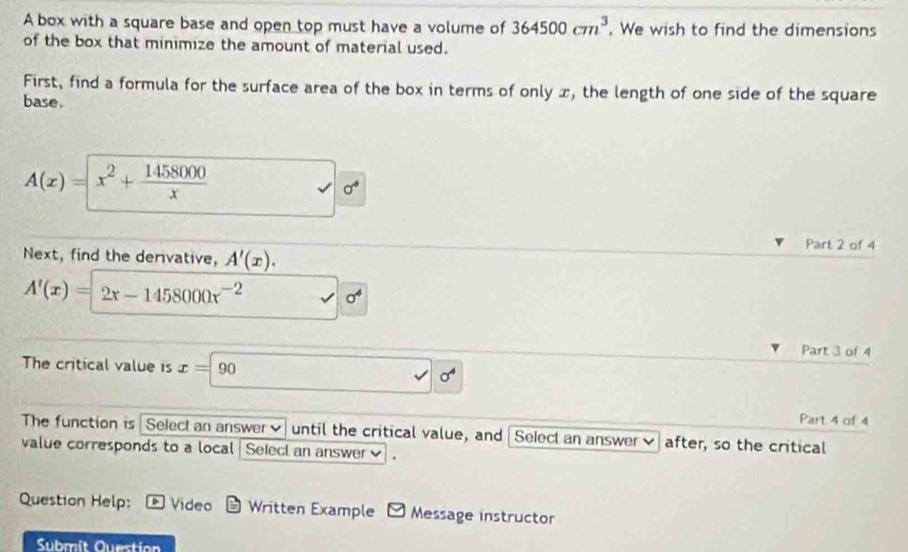 A box with a square base and open top must have a volume of 364500cm^3. We wish to find the dimensions 
of the box that minimize the amount of material used. 
First, find a formula for the surface area of the box in terms of only x, the length of one side of the square 
base.
A(x)=x^2+ 1458000/x 
sigma°
Part 2 of 4 
Next, find the derivative, A'(x).
A'(x)=2x-1458000x^(-2) sigma^4
Part 3 of 4 
The critical value is x=90
Part 4 of 4 
The function is Select an answer until the critical value, and Select an answer after, so the critical 
value corresponds to a local Select an answer ] . 
Question Help: Video * Written Example Message instructor 
Submít Question