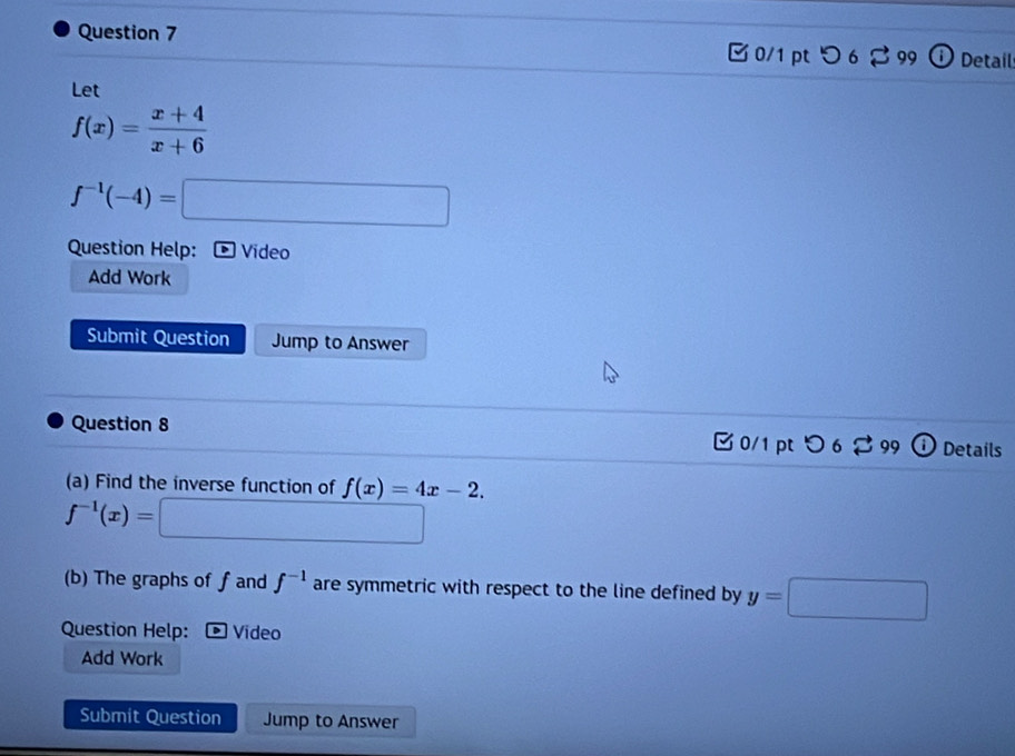 つ 6 ♂99 ⓘ Detail 
Let
f(x)= (x+4)/x+6 
f^(-1)(-4)=□
Question Help: * Vídeo 
Add Work 
Submit Question Jump to Answer 
Question 8 0/1 pt つ 6 %99 Details 
(a) Find the inverse function of f(x)=4x-2.
f^(-1)(x)=□
(b) The graphs of f and f^(-1) are symmetric with respect to the line defined by y=□
Question Help: Video 
Add Work 
Submit Question Jump to Answer