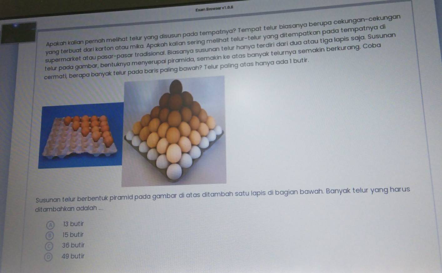 Exam Browser v1.0.8
Apakah kalian pernah melihat telur yang disusun pada tempatnya? Tempat telur biasanya berupa cekungan-cekungan
yang terbuat dari karton atau mika. Apakah kalian sering melihat telur-telur yang ditempatkan pada tempatnya di
supermarket atau pasar-pasar tradisional. Biasanya susunan telur hanya terdiri dari dua atau tiga lapis saja. Susunan
telur pada gambar, bentuknya menyerupai piramida, semakin ke atas banyak telurnya semakin berkurang. Coba
ak telur pada baris paling bawah? Telur paling atas hanya ada 1 butir.
Susunan telur berbentuk piramid pada gambar di atas ditambah satu lapis di bagian bawah. Banyak telur yang harus
ditambahkan adalah ....
13 butir
15 butir
) 36 butir
 49 butir